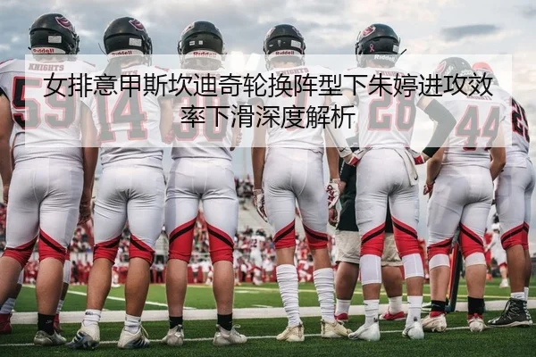 女排意甲斯坎迪奇轮换阵型下朱婷进攻效率下滑深度解析